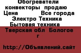 Обогреватели( конвекторы) продаю  › Цена ­ 2 200 - Все города Электро-Техника » Бытовая техника   . Тверская обл.,Бологое г.